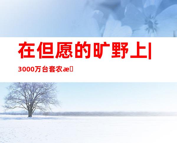 在但愿的旷野上 | 3000万台套农机具投进“三秋”功课