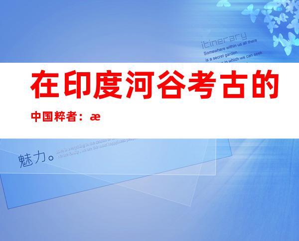 在印度河谷考古的中国粹者：探访数千年前的文明交流