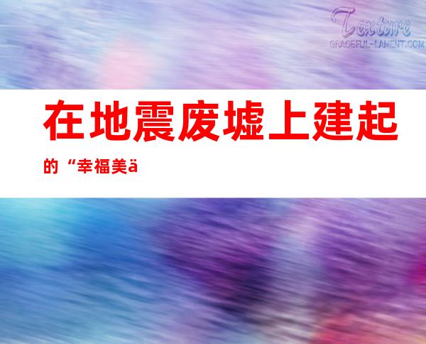 在地震废墟上建起的“幸福美丽新家园”