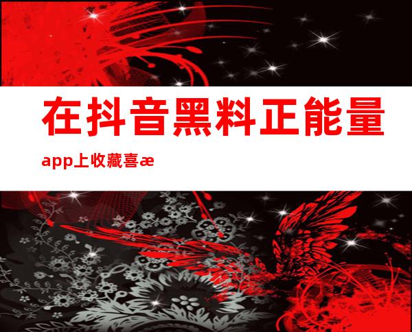 在抖音黑料正能量app上收藏喜欢的视频，时刻感受正能量