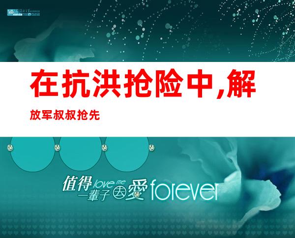 在抗洪抢险中,解放军叔叔抢先赶往灾区,抢救受灾群众(在抗洪抢险中许多先进人物的事迹令我一辈子终身难忘)