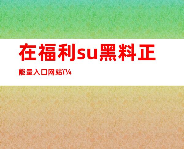 在福利.su黑料正能量入口网站，免费下载高清视频