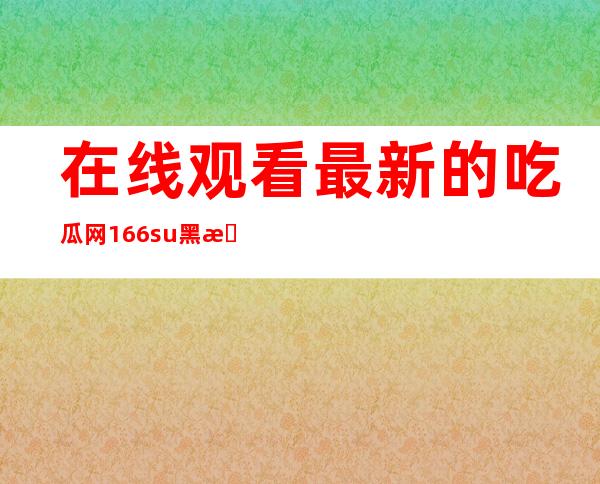 在线观看最新的吃瓜网166.su黑料不打烊看电视剧下载啥分享给你的朋友们