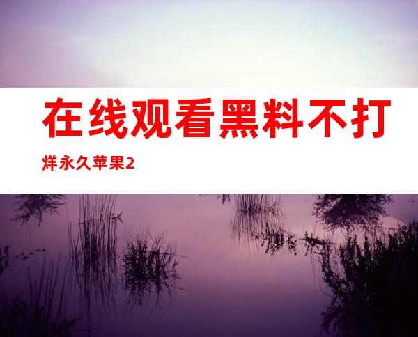 在线观看黑料不打烊永久苹果2021，简单收藏好内容