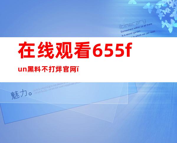 在线观看655fun黑料不打烊官网，免费收藏精彩内容