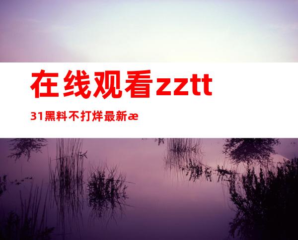 在线观看zztt31黑料不打烊最新更新