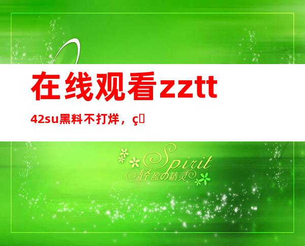 在线观看zztt42su黑料不打烊，直达传送门收藏起来