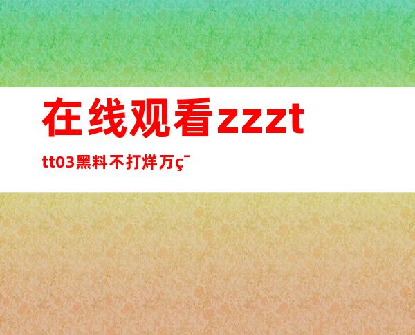 在线观看zzzttt03黑料不打烊万篇长征的最新地址