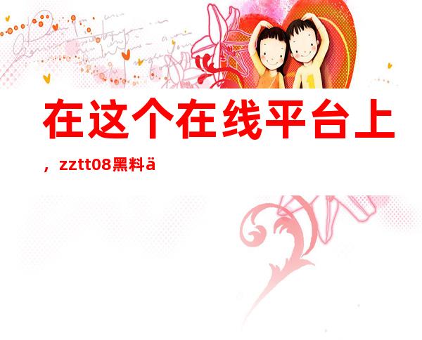 在这个在线平台上，zztt08黑料不打烊网站的所有内容都可以免费下载