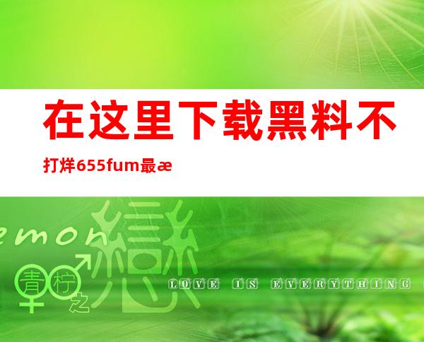 在这里下载黑料不打烊655fum最新版app，随时随地观看