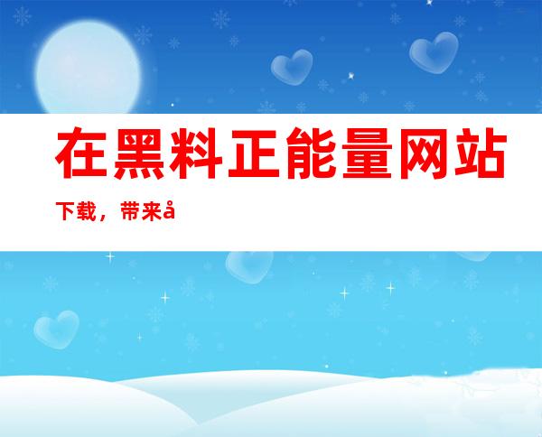 在黑料正能量网站下载，带来刷新的视觉冲击