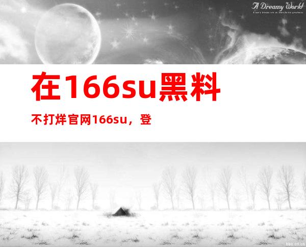 在166.su黑料不打烊官网166.su，登录即可更新最新黑料