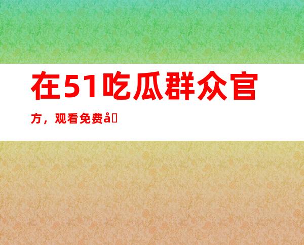 在51吃瓜群众官方，观看免费分享的精彩视频