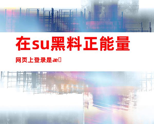 在su黑料正能量网页上登录是更畅快的互联体验