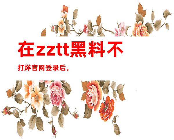 在zztt黑料不打烊官网登录后，尽情观看奇妙内容