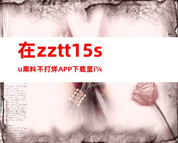 在zztt15.su黑料不打烊APP下载里，直达网址，速度快到爆棚