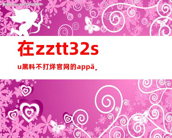 在zztt32su黑料不打烊官网的app上，可以直接下载并观看所有最新资讯