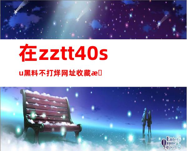 在zztt40.su黑料不打烊网址收藏最喜欢的传送门