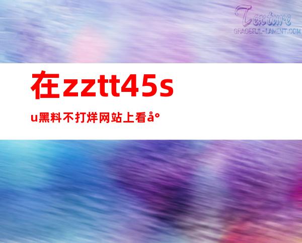 在zztt45.su黑料不打烊网站上看尽最新资讯