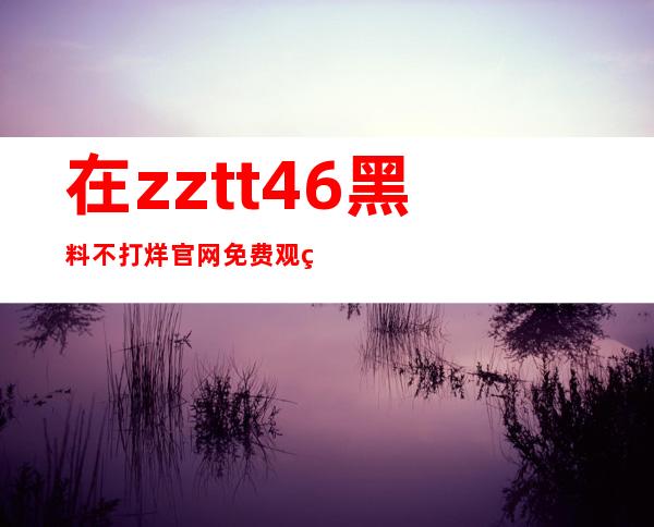 在zztt46黑料不打烊官网免费观看最新电影更新