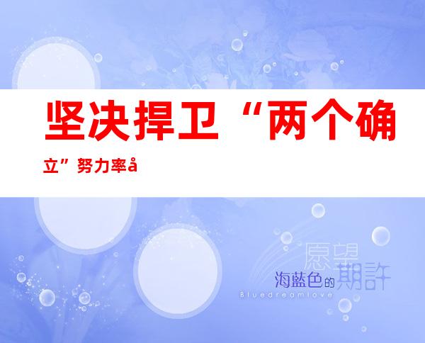 坚决捍卫“两个确立” 努力率先基本实现社会主义现代化