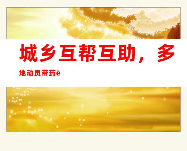 城乡互帮互助，多地动员带药返乡、号召社会捐赠余药