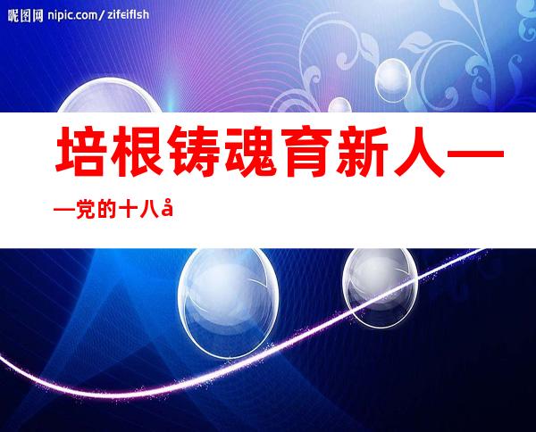 培根铸魂育新人——党的十八年夜以来西席步队建设成效显著