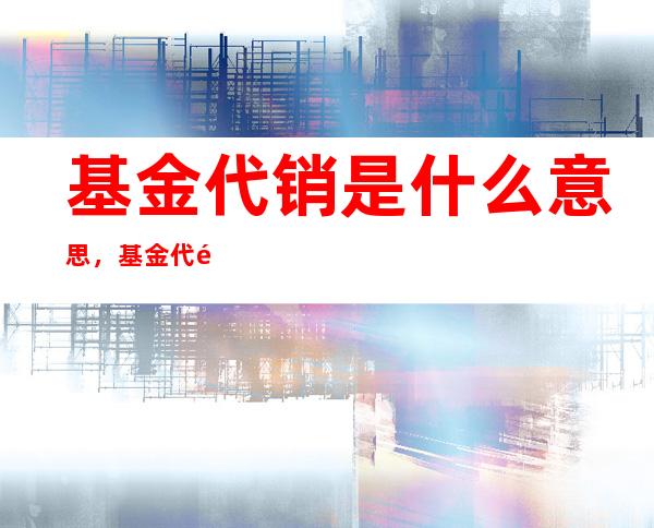 基金代销是什么意思，基金代销、直销不同及基金代销机构