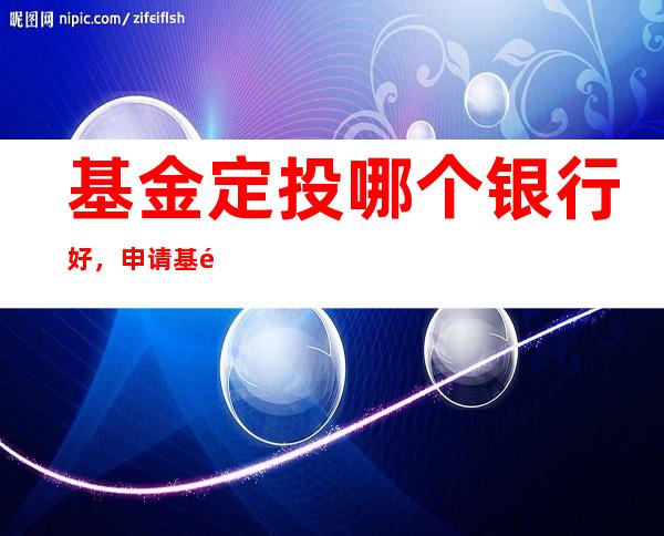 基金定投哪个银行好，申请基金定投需要注意什么，该怎样选择合适银行购买基金？