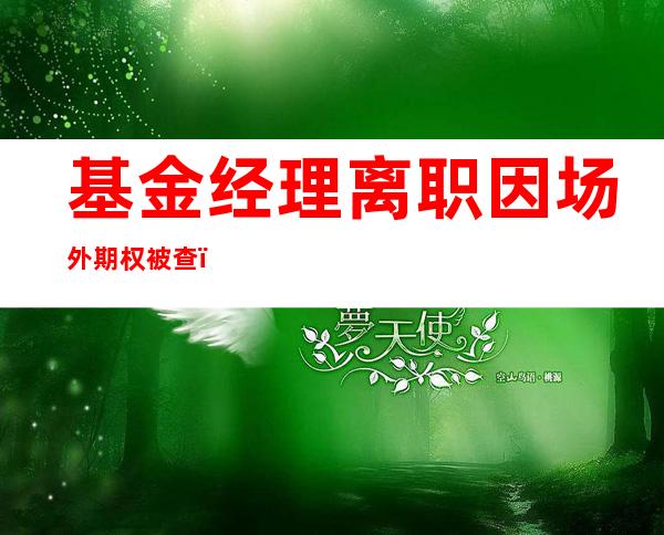 基金经理离职因场外期权被查？私募基金涉事？多方回应