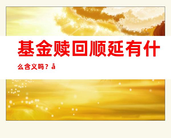 基金赎回顺延有什么含义吗？基金赎回顺延和基金赎回取消要怎么选择？