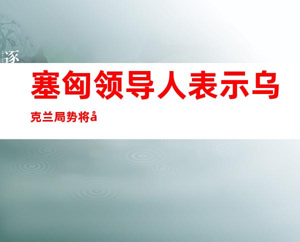 塞匈领导人表示乌克兰局势将对粮食安全产生影响