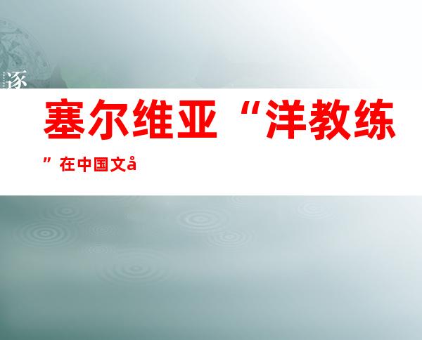 塞尔维亚“洋教练”在中国文字中寻找“年”味道