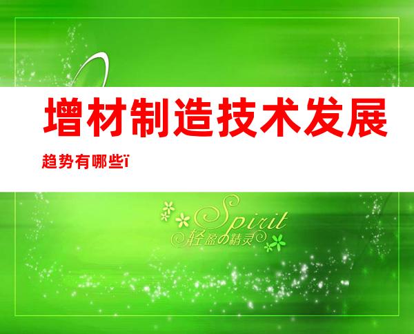 增材制造技术发展趋势有哪些（增材制造技术应用是什么专业）