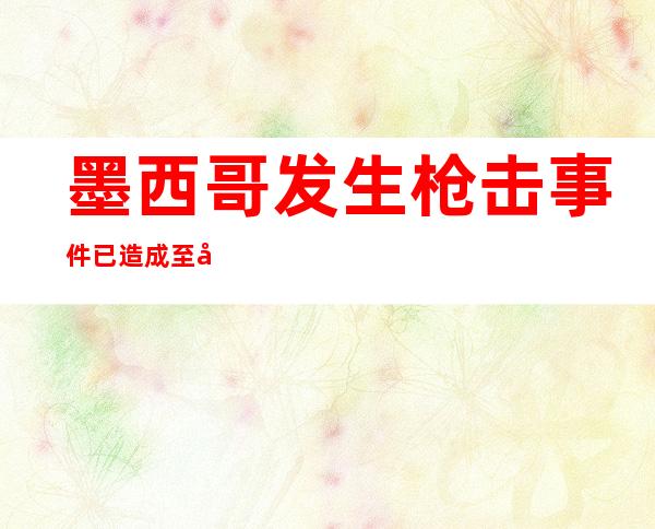 墨西哥发生枪击事件 已造成至少6人死亡