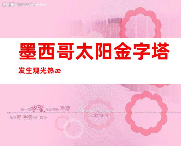 墨西哥太阳金字塔发生观光热气球坠落事故 造成6名游客受伤