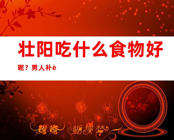 壮阳吃什么食物好呢？男人补肾、中药食疗、药膳食谱偏方大全