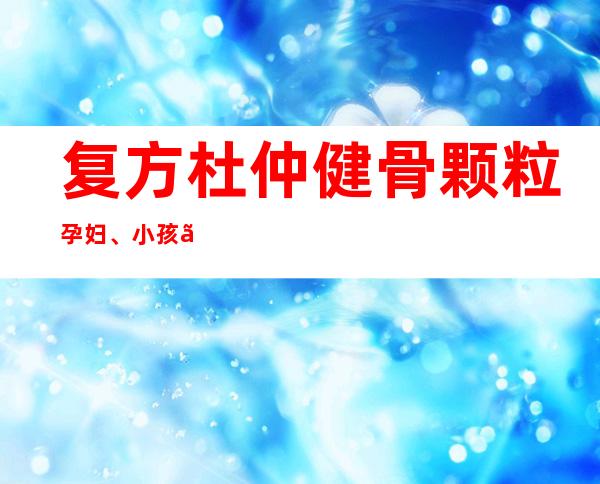 复方杜仲健骨颗粒孕妇、小孩、小孩能吃吗？_副作用、用量