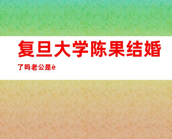 复旦大学陈果结婚了吗老公是谁 老师陈果婚姻状况如何个人资料简介