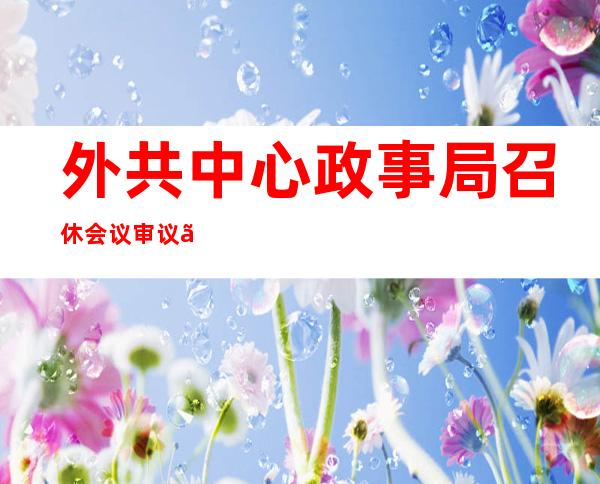 外共中心 政事局召休会议 审议《闭于十九届中心 第八轮巡查 金融单元 零改良 铺情形 的申报 》 外共中心 总书忘习远仄主持会议