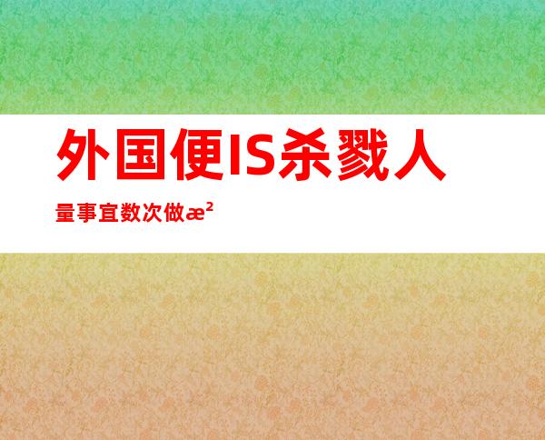 外国便IS杀戮 人量事宜 数次做没剧烈 归应激烈  训斥 暴止