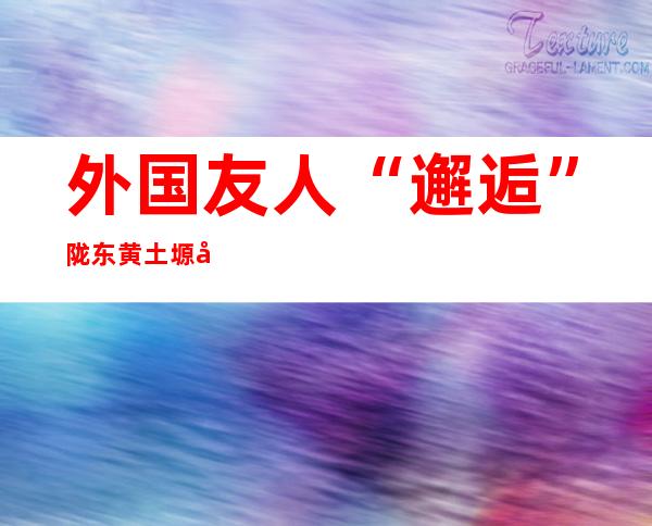 外国友人“邂逅”陇东黄土塬千年非遗 同享“中国年味”