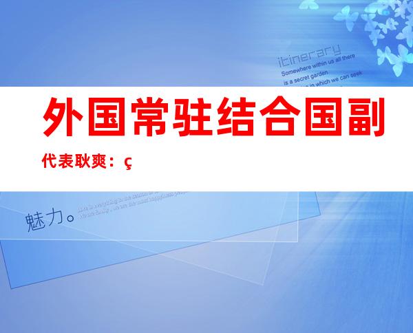 外国常驻结合 国副代表耿爽：美国正在扩军取国际平安 范畴 倒止顺施的十个事例