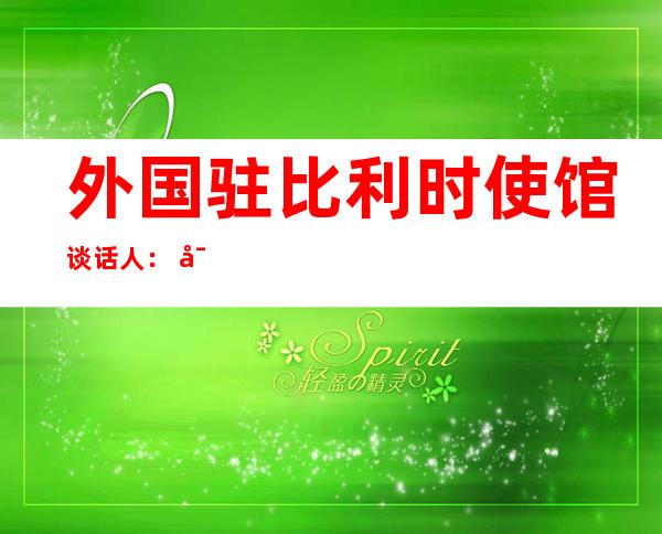 外国驻比利时使馆谈话 人： 对于毫无依据 天 对于外国入止进击 争光的作法表现 猛烈 训斥 