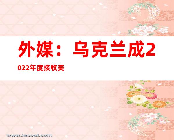 外媒：乌克兰成2022年度接收美国军援最多国家