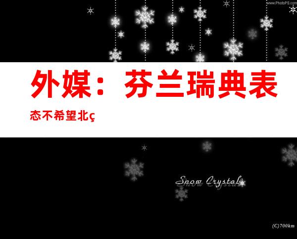 外媒：芬兰瑞典表态不希望北约在其领土部署核武或建军事基地