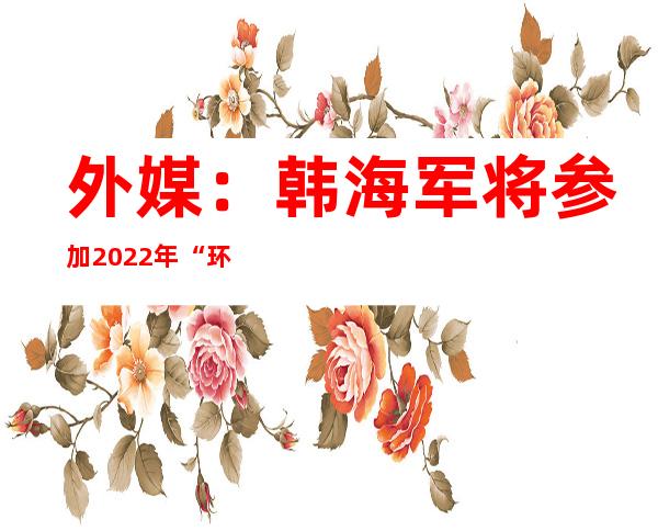 外媒：韩海军将参加2022年“环太军演” 参演军力规模32年来最大