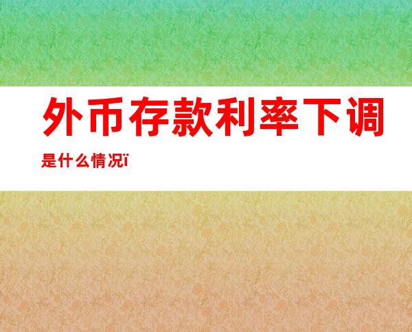 外币存款利率下调是什么情况，为什么下调外币存款利率？