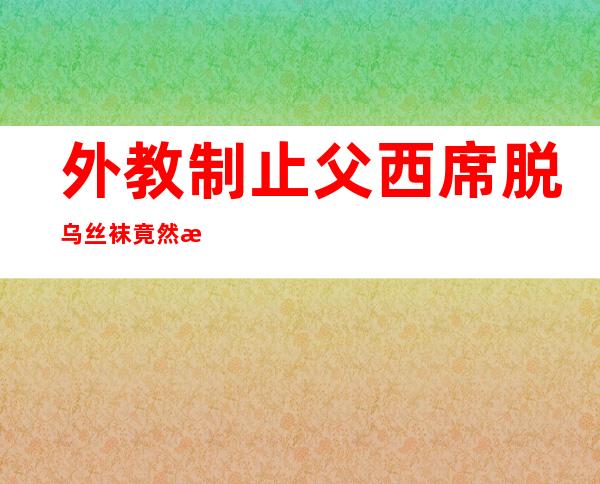 外教制止 父西席 脱乌丝袜竟然  是为了防性引诱