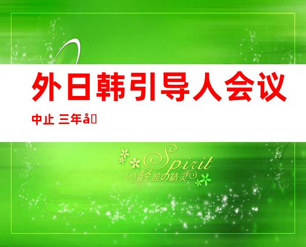 外日韩引导 人会议中止  三年后将初次 召谢 外韩漫谈 支配 率先颁布 